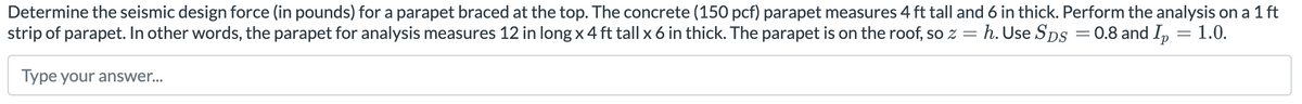 Determine the seismic design force (in pounds) for a parapet braced at the top. The concrete (150 pcf) parapet measures 4 ft tall and 6 in thick. Perform the analysis on a 1 ft
strip of parapet. In other words, the parapet for analysis measures 12 in long x 4 ft tall x 6 in thick. The parapet is on the roof, so z = h. Use SDS = 0.8 and Ip = 1.0.
=
Type your answer...