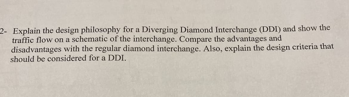 2- Explain the design philosophy for a Diverging Diamond Interchange (DDI) and show the
traffic flow on a schematic of the interchange. Compare the advantages and
disadvantages with the regular diamond interchange. Also, explain the design criteria that
should be considered for a DDI.