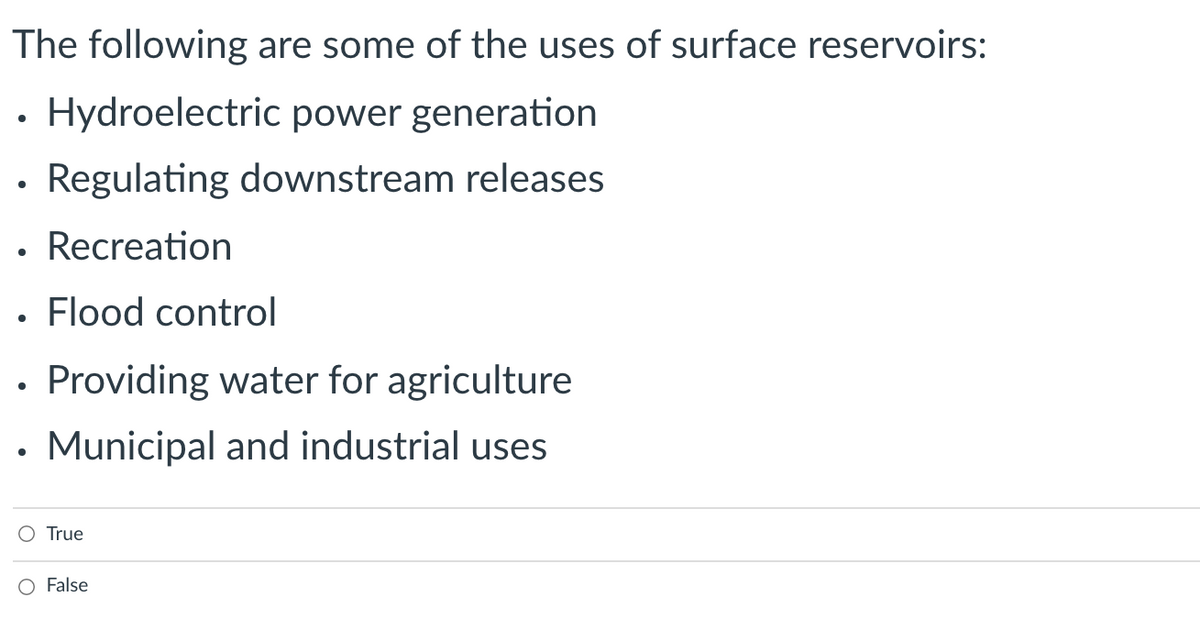 The following are some of the uses of surface reservoirs:
Hydroelectric power generation
• Regulating downstream releases
• Recreation
Flood control
Providing water for agriculture
• Municipal and industrial uses
O True
False
