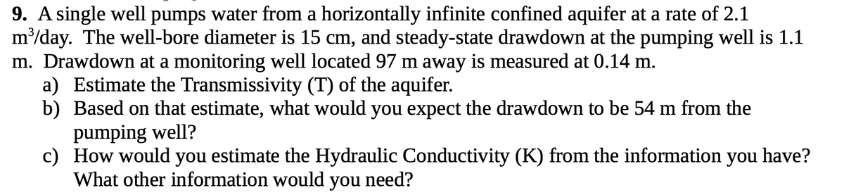 9. A single well pumps water from a horizontally infinite confined aquifer at a rate of 2.1
m³/day. The well-bore diameter is 15 cm, and steady-state drawdown at the pumping well is 1.1
m. Drawdown at a monitoring well located 97 m away is measured at 0.14 m.
a) Estimate the Transmissivity (T) of the aquifer.
b) Based on that estimate, what would you expect the drawdown to be 54 m from the
pumping well?
c)
How would you estimate the Hydraulic Conductivity (K) from the information you have?
What other information would you need?