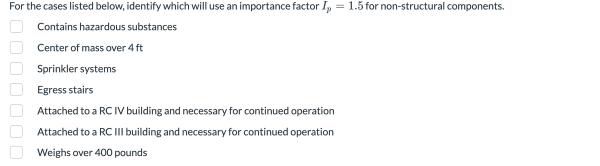 For the cases listed below, identify which will use an importance factor Ip
Contains hazardous substances
Center of mass over 4 ft
Sprinkler systems
Egress stairs
Attached to a RC IV building and necessary for continued operation
Attached to a RC III building and necessary for continued operation
Weighs over 400 pounds
=
1.5 for non-structural components.