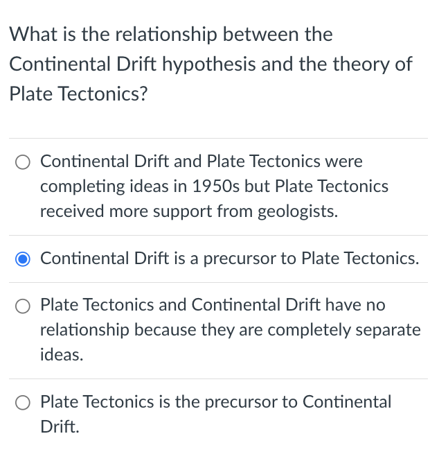 What is the relationship between the
Continental Drift hypothesis and the theory of
Plate Tectonics?
Continental Drift and Plate Tectonics were
completing ideas in 1950s but Plate Tectonics
received more support from geologists.
Continental Drift is a precursor to Plate Tectonics.
Plate Tectonics and Continental Drift have no
relationship because they are completely separate
ideas.
Plate Tectonics is the precursor to Continental
Drift.