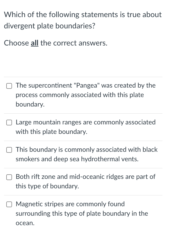 Which of the following statements is true about
divergent plate boundaries?
Choose all the correct answers.
O The supercontinent "Pangea" was created by the
process commonly associated with this plate
boundary.
O Large mountain ranges are commonly associated
with this plate boundary.
This boundary is commonly associated with black
smokers and deep sea hydrothermal vents.
Both rift zone and mid-oceanic ridges are part of
this type of boundary.
Magnetic stripes are commonly found
surrounding this type of plate boundary in the
ocean.