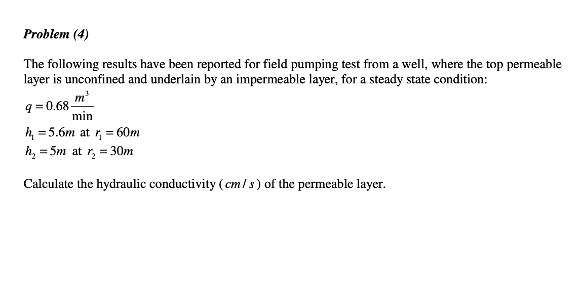 Problem (4)
The following results have been reported for field pumping test from a well, where the top permeable
layer is unconfined and underlain by an impermeable layer, for a steady state condition:
m3
q = 0.68
min
h, = 5.6m at r, = 60m
h, = 5m at r, = 30m
Calculate the hydraulic conductivity (cm/s) of the permeable layer.
