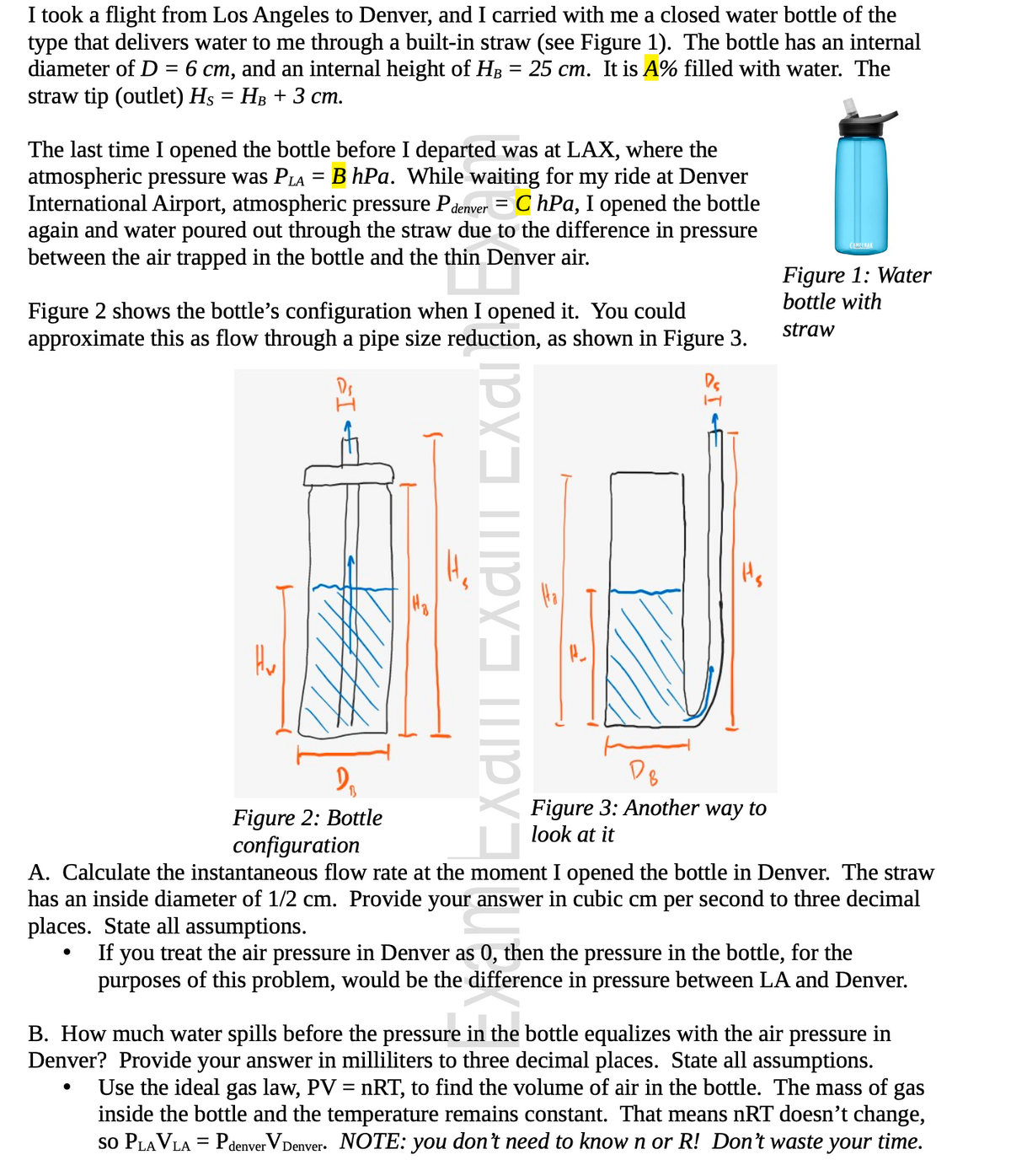 Title: Understanding Pressure Differences and Flow Rates in a Water Bottle Experiment

---

## Experiment Summary

I took a flight from Los Angeles to Denver, and I carried with me a closed water bottle of the type that delivers water to me through a built-in straw (see Figure 1). The bottle has an internal diameter of \( D = 6 \, \text{cm} \), and an internal height of \( H_B = 25 \, \text{cm} \). It is \( A \% \) filled with water. The straw tip (outlet) has \( H_S = H_B + 3 \, \text{cm} \).

The last time I opened the bottle before I departed was at LAX, where the atmospheric pressure was \( P_{LA} = B \, \text{hPa} \). While waiting for my ride at Denver International Airport, atmospheric pressure \( P_{Denver} = C \, \text{hPa} \), I opened the bottle again and water poured out through the straw due to the difference in pressure between the air trapped in the bottle and the thin Denver air.

### Figures and Explanation:

#### Figure 1: Water bottle with straw
  - This image shows the type of water bottle used in the experiment.

#### Figure 2: Bottle configuration
  - This diagram shows the bottle's configuration when it was opened. The water inside the bottle reaches a certain height, meeting an internal height marked as \( H_B \).

#### Figure 3: Another way to look at it
  - This diagram provides another view of the bottle's configuration. The straw's internal diameter is \( D_S \).

---

### Problem-Solving and Calculations:

#### A. Calculate the Instantaneous Flow Rate
Calculate the instantaneous flow rate at the moment I opened the bottle in Denver. The straw has an inside diameter of 1/2 cm. Provide your answer in cubic cm per second to three decimal places. State all assumptions.

- **Assumptions:**
  - If you treat the air pressure in Denver as 0, then the pressure in the bottle, for the purposes of this problem, would be the difference in pressure between LA and Denver.

#### B. How Much Water Spills?
Determine how much water spills before the pressure in the bottle equalizes with the air pressure in Denver. Provide your answer in milliliters to three decimal places. State all assumptions.

- **