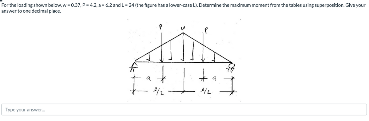 For the loading shown below, w = 0.37, P = 4.2, a = 6.2 and L = 24 (the figure has a lower-case L). Determine the maximum moment from the tables using superposition. Give your
answer to one decimal place.
a
/2
/2
Type your answer..
