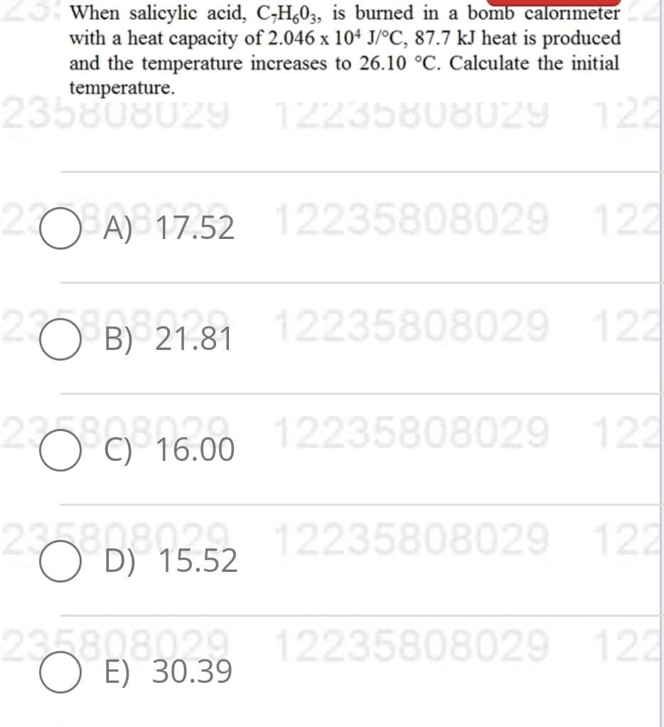 23 When salicylic acid, C,H,03, is burned in a bomb calorimeter
with a heat capacity of 2.046 x 104 J/°C, 87.7 kJ heat is produced
and the temperature increases to 26.10 °C. Calculate the initial
temperature.
235808029 12235808029 122
O A) 17.52 12235808029 122
20 B21.81
12235808029 122
a 12235808029 122
O C) 16.00
235808029 12235808029 122
O D) 15.52
235808029 12235808029 122
O E) 30.39
