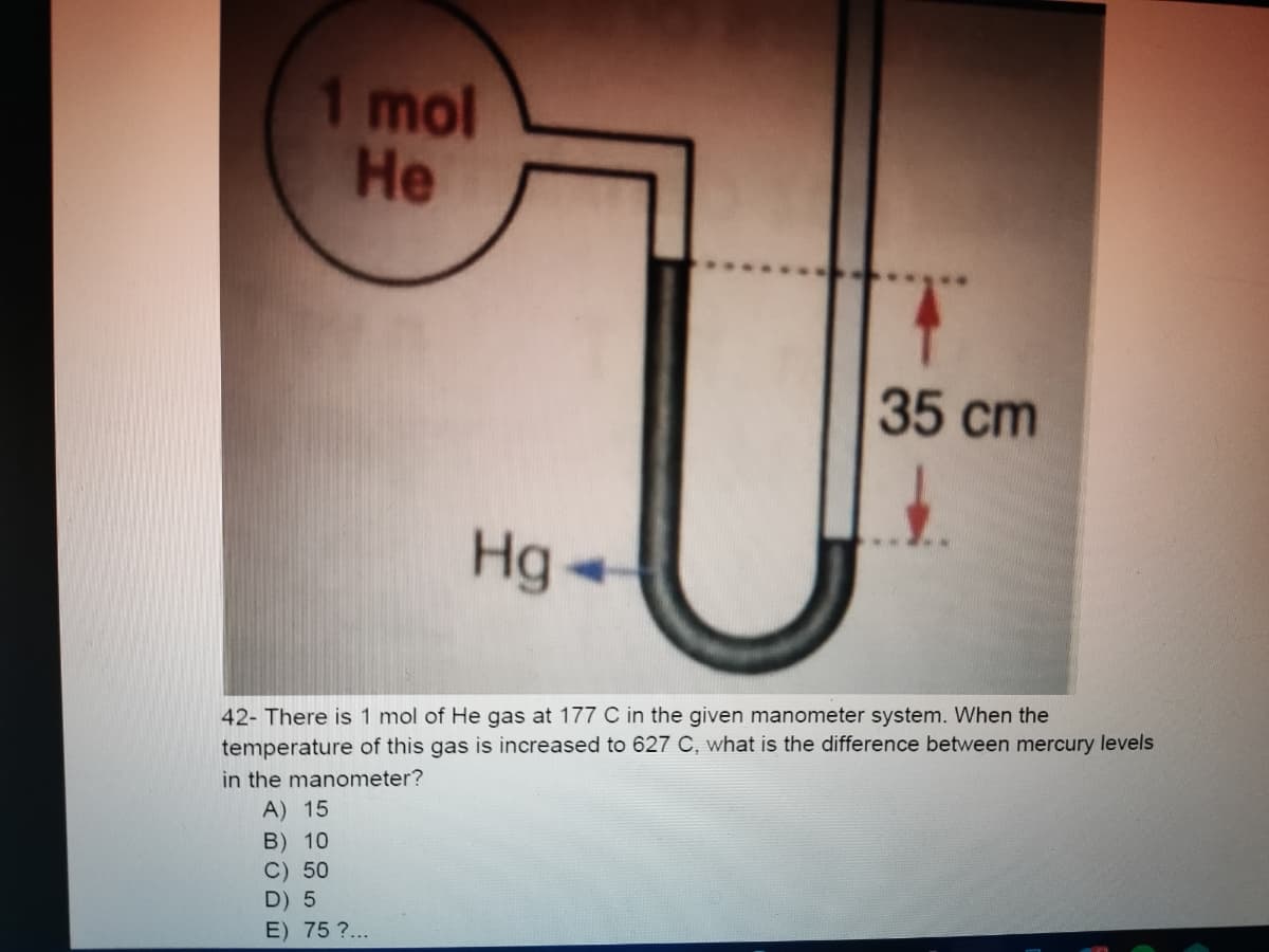 1 mol
Не
35 cm
Hg
4.
42- There is 1 mol of He gas at 177 C in the given manometer system. When the
temperature of this gas is increased to 627 C, what is the difference between mercury levels
in the manometer?
A) 15
B) 10
C) 50
D) 5
E) 75 ?...
