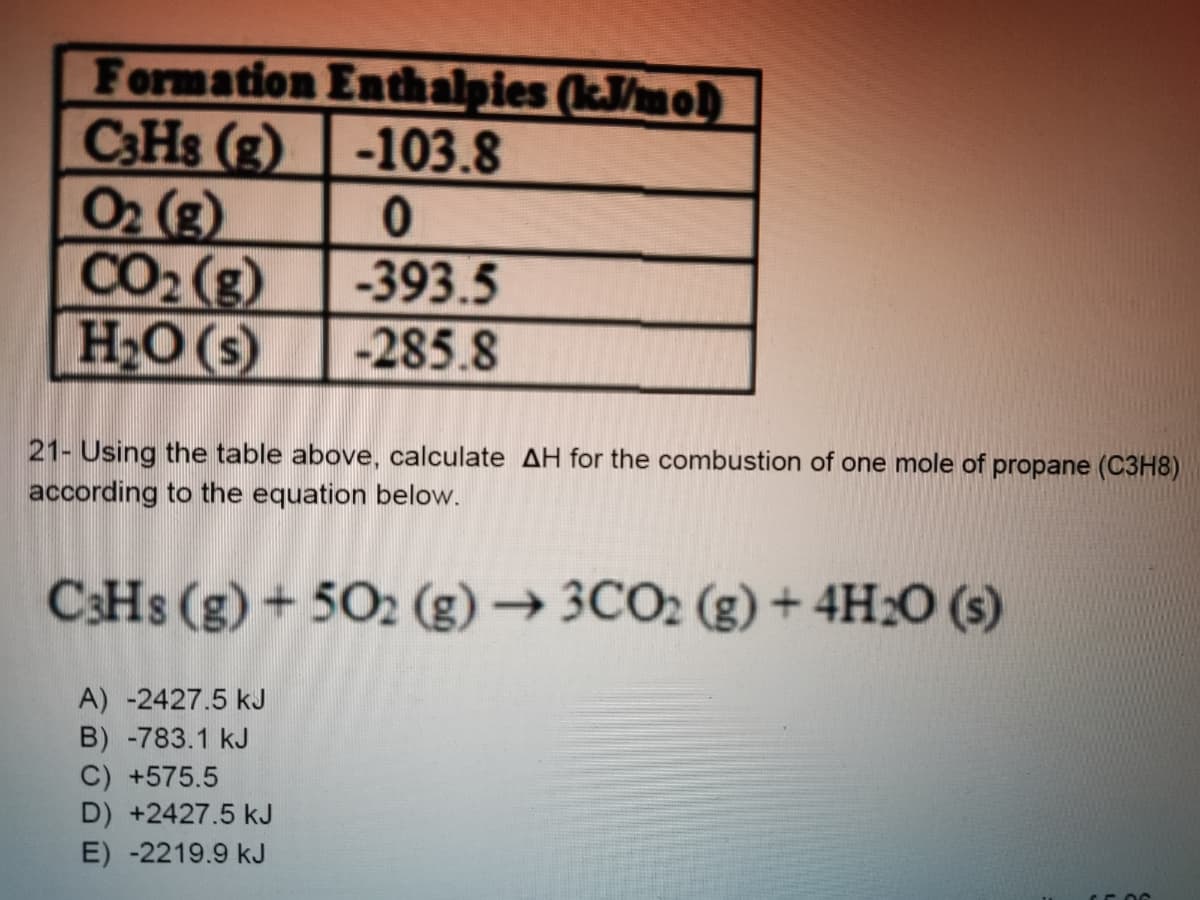 Formation Enthalpies (kJ/mo)
C3HS (g) -103.8
02 (g)
CO2 (g)
H2O (s)
-393.5
-285.8
21- Using the table above, calculate AH for the combustion of one mole of propane (C3H8)
according to the equation below.
C:Hs (g) + 502 (g) → 3CO2 (g) + 4H2O (s)
A) -2427.5 kJ
B) -783.1 kJ
C) +575.5
D) +2427.5 kJ
E) -2219.9 kJ
