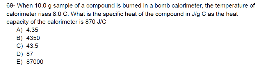 69- When 10.0 g sample of a compound is burned in a bomb calorimeter, the temperature of
calorimeter rises 8.0 C. What is the specific heat of the compound in J/g C as the heat
capacity of the calorimeter is 870 J/C
A) 4.35
B) 4350
C) 43.5
D) 87
E) 87000
