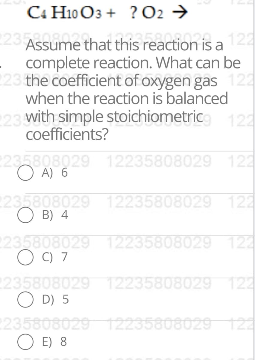 C4 H10 O3 + ? O2 →
23 Assume that this reaction is a122
complete reaction. What can be
223 the coefficient of oxygen gas 122
when the reaction is balanced
with simple stoichiometric
coefficients?
122
235808029 12235808029 122
O A) 6
235808029 12235808029 122
B) 4
235808029 12235808029 122
O C) 7
2235808029 12235808029 122
O D) 5
235808029 T2235808029122
O E) 8
