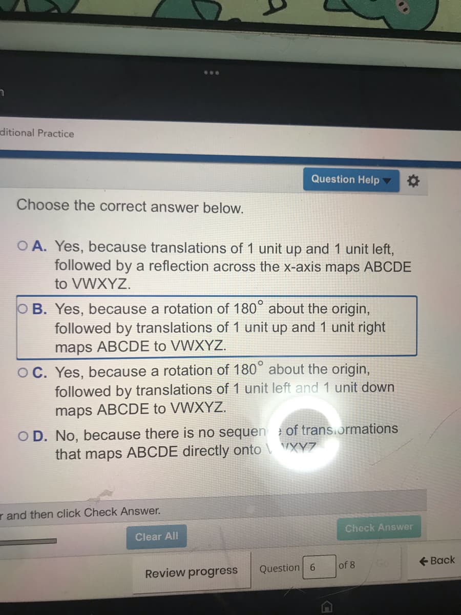 ditional Practice
Question Help
Choose the correct answer below.
O A. Yes, because translations of 1 unit up and 1 unit left,
followed by a reflection across the x-axis maps ABCDE
to VWXYZ.
O B. Yes, because a rotation of 180° about the origin,
followed by translations of 1 unit up and 1 unit right
maps ABCDE to VWXYZ.
O C. Yes, because a rotation of 180° about the origin,
followed by translations of 1 unit left and 1 unit down
maps ABCDE to VWXYZ.
O D. No, because there is no sequen of trans.ormations
that maps ABCDE directly onto \ VXY7
r and then click Check Answer.
Check Answer
Clear All
of 8
+ Back
Review progress
Question 6
