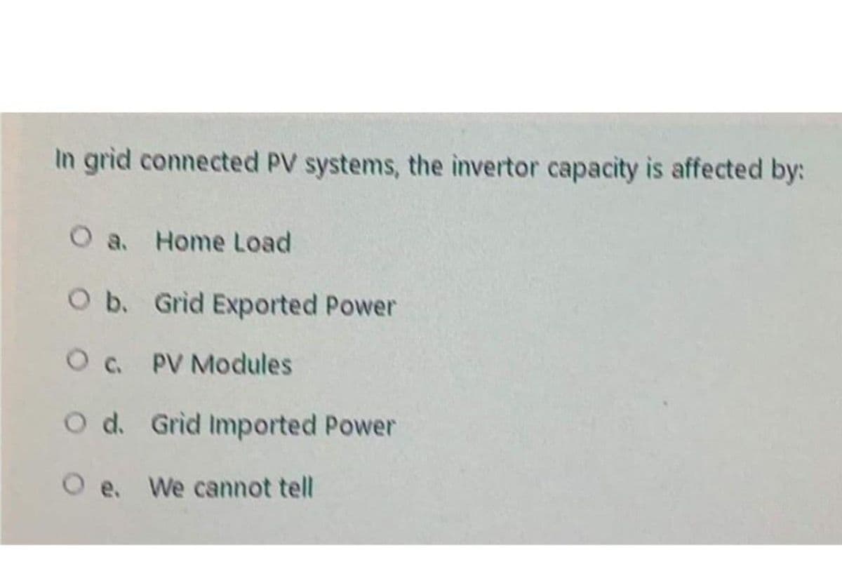 In grid connected PV systems, the invertor capacity is affected by:
O a. Home Load
O b. Grid Exported Power
Oc. PV Modules
O d. Grid Imported Power
O e. We cannot tell
