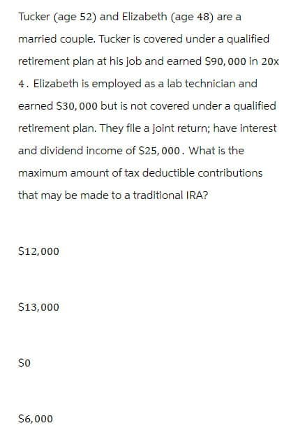 Tucker (age 52) and Elizabeth (age 48) are a
married couple. Tucker is covered under a qualified
retirement plan at his job and earned $90,000 in 20x
4. Elizabeth is employed as a lab technician and
earned $30,000 but is not covered under a qualified
retirement plan. They file a joint return; have interest
and dividend income of $25,000. What is the
maximum amount of tax deductible contributions
that may be made to a traditional IRA?
$12,000
$13,000
50
$6,000