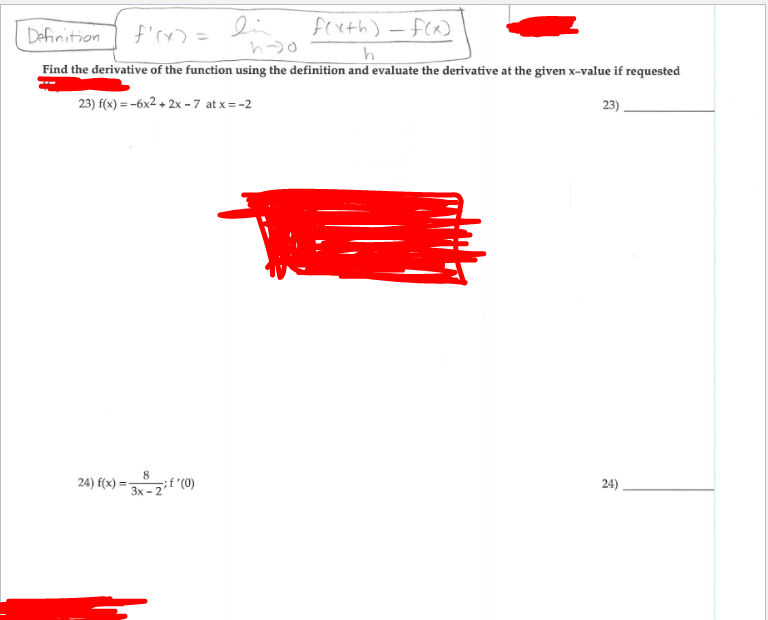 Definition
f'rx> =
lin
fexth) -f(x)
Find the derivative of the function using the definition and evaluate the derivative at the given x-value if requested
23) f(x) = -6x2 + 2x - 7 at x = -2
23)
8
24) f(x) =
3x - 2"
24)
(0), ?
