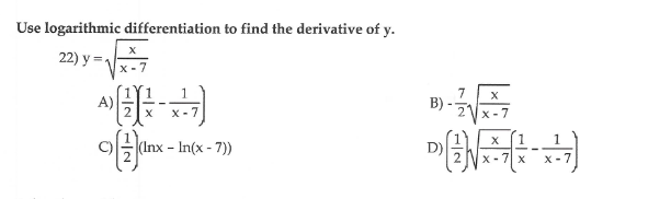 Use logarithmic differentiation to find the derivative of y.
22) y =
x - 7
A)
7.
B)
x - 7
x-7
1
(Inx - In(x - 7))
X-7| x
