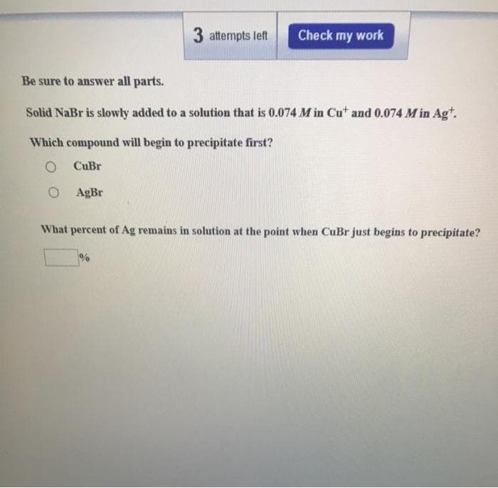 3 attempts left
Check my work
Be sure to answer all parts.
Solid NaBr is slowly added to a solution that is 0.074 M in Cut and 0.074 M in Agt.
Which compound will begin to precipitate first?
CuBr
AgBr
What percent of Ag remains in solution at the point when CuBr just begins to precipitate?
