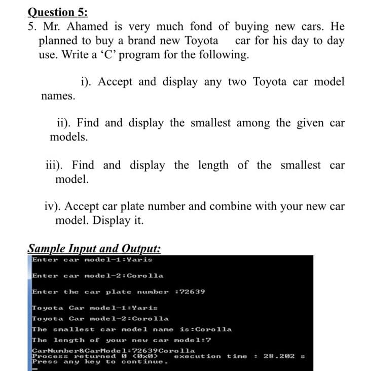 Mr. Ahamed is very much fond of buying new cars. He
planned to buy a brand new Toyota
use. Write a 'C' program for the following.
car for his day to day
i). Accept and display any two Toyota car model
names.
ii). Find and display the smallest among the given car
models.
iii). Find and display the length of the smallest car
model.
iv). Accept car plate number and combine with your new car
model. Display it.
