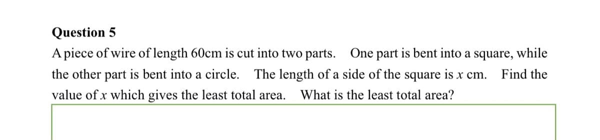 Question 5
A piece of wire of length 60cm is cut into two parts. One part is bent into a square, while
the other part is bent into a circle.
The length of a side of the square is x cm.
Find the
value of x which gives the least total area.
What is the least total area?
