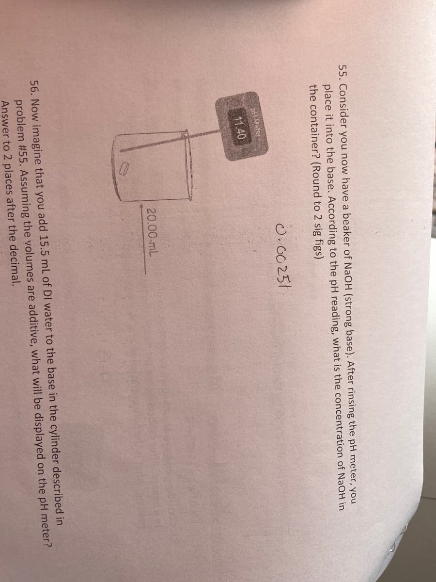 55. Consider you now have a beaker of NaOH (strong base). After rinsing the pH meter, you
place it into the base. According to the pH reading, what is the concentration of NaOH in
the container? (Round to 2 sig figs)
O.00251
pH Meter
11.40
20.00-mL
56. Now imagine that you add 15.5 mL of DI water to the base in the cylinder described in
problem #55. Assuming the volumes are additive, what will be displayed on the pH meter?
Answer to 2 places after the decimal.
