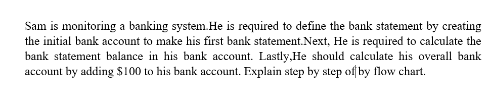 Sam is monitoring a banking system. He is required to define the bank statement by creating
the initial bank account to make his first bank statement.Next, He is required to calculate the
bank statement balance in his bank account. Lastly,He should calculate his overall bank
account by adding $100 to his bank account. Explain step by step of by flow chart.