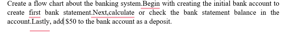 Create a flow chart about the banking system.Begin with creating the initial bank account to
create first bank statement.Next, calculate or check the bank statement balance in the
account. Lastly, add $50 to the bank account as a deposit.