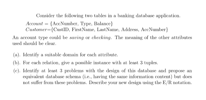 Consider the following two tables in a banking database application.
Account = {AccNumber, Type, Balance}
Customer={CustID, FirstName, LastName, Address, AccNumber}
An account type could be saving or checking. The meaning of the other attributes
used should be clear.
(a). Identify a suitable domain for each attribute.
(b). For each relation, give a possible instance with at least 3 tuples.
(c). Identify at least 3 problems with the design of this database and propose an
equivalent database schema (i.e., having the same information content) but does
not suffer from these problems. Describe your new design using the E/R notation.
