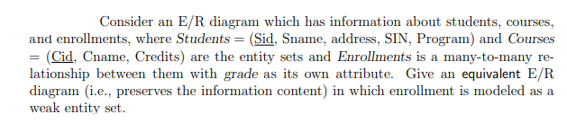 Consider an E/R diagram which has information about students, courses,
and enrollments, where Students = (Sid, Sname, address, SIN, Program) and Courses
= (Cid, Cname, Credits) are the entity sets and Enrollments is a many-to-many re-
lationship between them with grade as its own attribute. Give an equivalent E/R
diagram (i.e., preserves the information content) in which enrollment is modeled as a
weak entity set.
