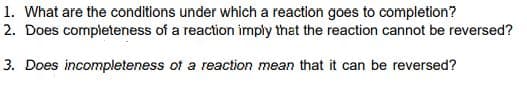 1. What are the conditions under which a reaction goes to completion?
2. Does completeness of a reaction imply that the reaction cannot be reversed?
3. Does incompleteness of a reaction mean that it can be reversed?
