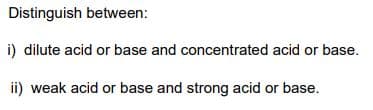 Distinguish between:
i) dilute acid or base and concentrated acid or base.
ii) weak acid or base and strong acid or base.
