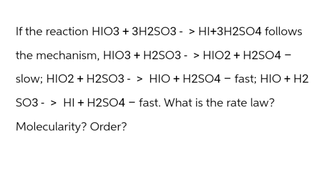 If the reaction HIO3 + 3H2SO3 -> HI+3H2SO4 follows
the mechanism, HIO3 + H2SO3 -> HIO2 + H2SO4 -
slow; HIO2 + H2SO3 -> HIO + H2SO4 - fast; HIO + H2
SO3 HI + H2SO4 - fast. What is the rate law?
Molecularity? Order?