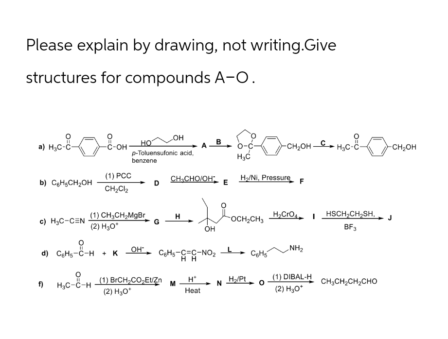 Please explain by drawing, not writing.Give
structures for compounds A-O.
a) H3C-C-
b) C6H5CH₂OH
c) H3C-CEN
f)
11
-C-OH
(1) PCC
CH₂Cl2
11
d) C6H5-C-H + K
H3C-C-H
(1) CH3CH₂MgBr
(2) H30*
p-Toluensufonic acid,
benzene
OH-
D
G
OH
(1) BrCH₂CO₂Et/Zn
(2) H3O*
H
A
CH,CHO/OH;
M
C6H5-C-C-NO2
HH
B
OH
H*
Heat
E
O-C
H3C
H₂/Ni, Pressure
OCH₂CH3
N H₂/Pt
-CH₂OH-
C6H5
H₂CrO4
F
NH₂
(1) DIBAL-H
(2) H3O*
- H₂C-8-
CH3C
HSCH₂CH₂SH,
BF3
CH,CH,CH,CHO
-CH₂OH