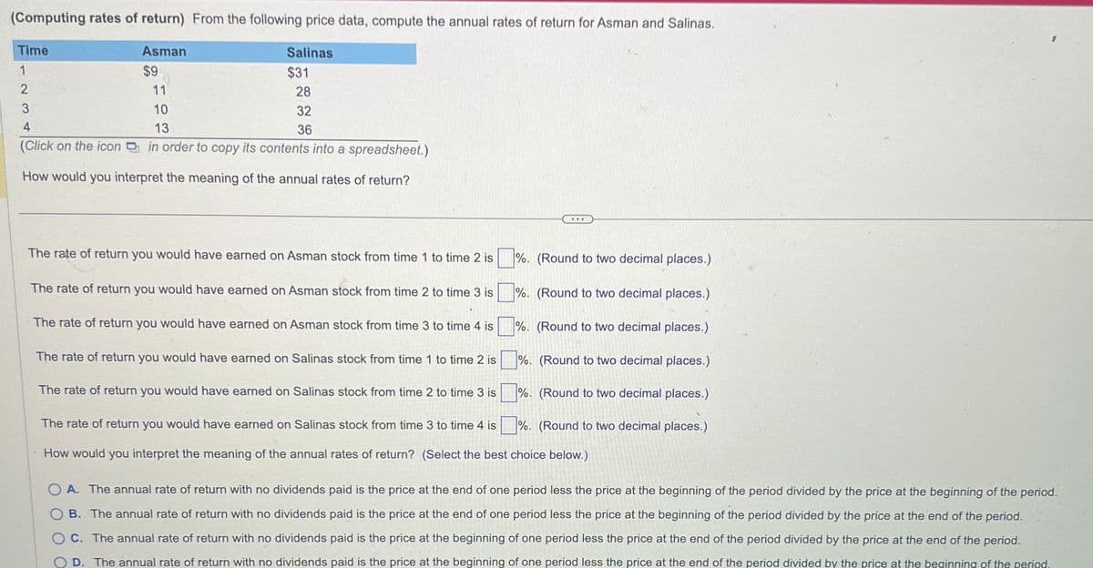 (Computing rates of return) From the following price data, compute the annual rates of return for Asman and Salinas.
Time
Asman
$9
11
Salinas
$31
2
3
4
10
13
28
32
36
(Click on the icon in order to copy its contents into a spreadsheet.)
How would you interpret the meaning of the annual rates of return?
The rate of return you would have earned on Asman stock from time 1 to time 2 is
The rate of return you would have earned on Asman stock from time 2 to time 3 is
The rate of return you would have earned on Asman stock from time 3 to time 4 is
The rate of return you would have earned on Salinas stock from time 1 to time 2 is
The rate of return you would have earned on Salinas stock from time 2 to time 3 is
The rate of return you would have earned on Salinas stock from time 3 to time 4 is
%. (Round to two decimal places.)
%. (Round to two decimal places.)
%. (Round to two decimal places.)
%. (Round to two decimal places.)
%. (Round to two decimal places.)
%. (Round to two decimal places.)
How would you interpret the meaning of the annual rates of return? (Select the best choice below.)
OA. The annual rate of return with no dividends paid is the price at the end of one period less the price at the beginning of the period divided by the price at the beginning of the period.
OB. The annual rate of return with no dividends paid is the price at the end of one period less the price at the beginning of the period divided by the price at the end of the period.
C. The annual rate of return with no dividends paid is the price at the beginning of one period less the price at the end of the period divided by the price at the end of the period.
D. The annual rate of return with no dividends paid is the price at the beginning of one period less the price at the end of the period divided by the price at the beginning of the period.