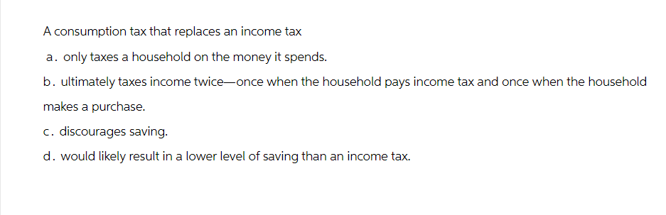 A consumption tax that replaces an income tax
a. only taxes a household on the money it spends.
b. ultimately taxes income twice-once when the household pays income tax and once when the household
makes a purchase.
c. discourages saving.
d. would likely result in a lower level of saving than an income tax.