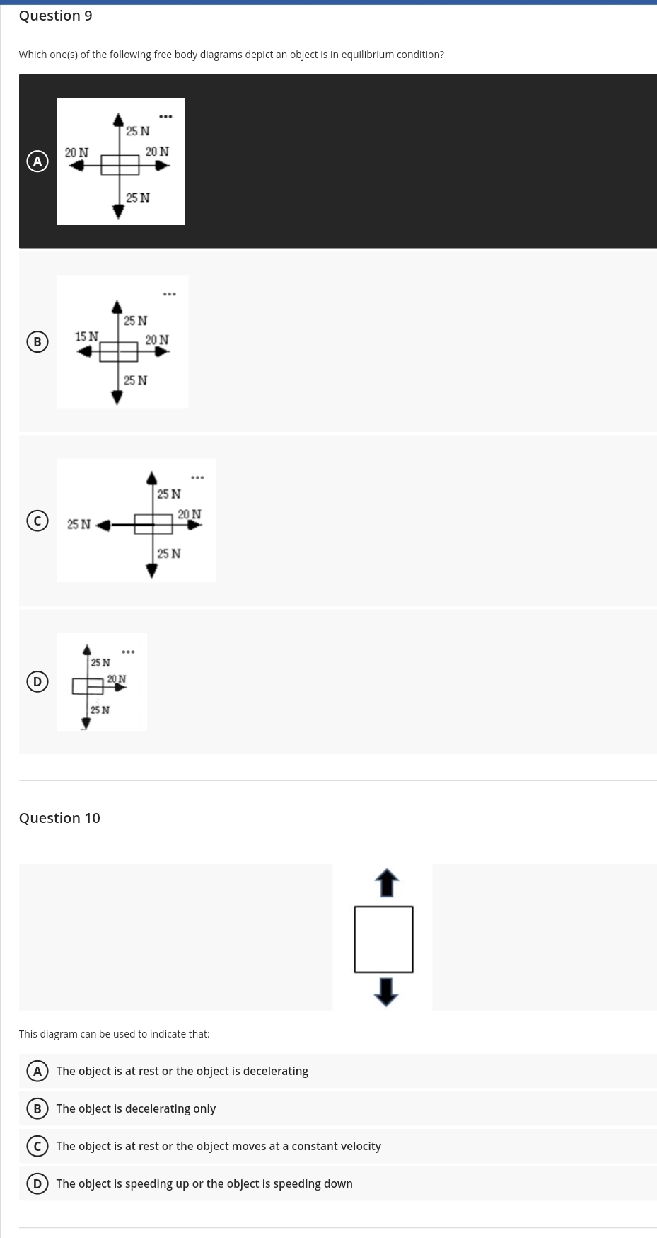 Question 9
Which one(s) of the following free body diagrams depict an object is in equilibrium condition?
25 N
20 N
20 N
25 N
25 N
15 N
B
20 N
25 N
25 N
20 N
© 25 N
25 N
25 N
20N
25 N
Question 10
This diagram can be used to indicate that:
(A) The object is at rest or the object is decelerating
The object is decelerating only
c) The object is at rest or the object moves at a constant velocity
D The object is speeding up or the object is speeding down
(B)
