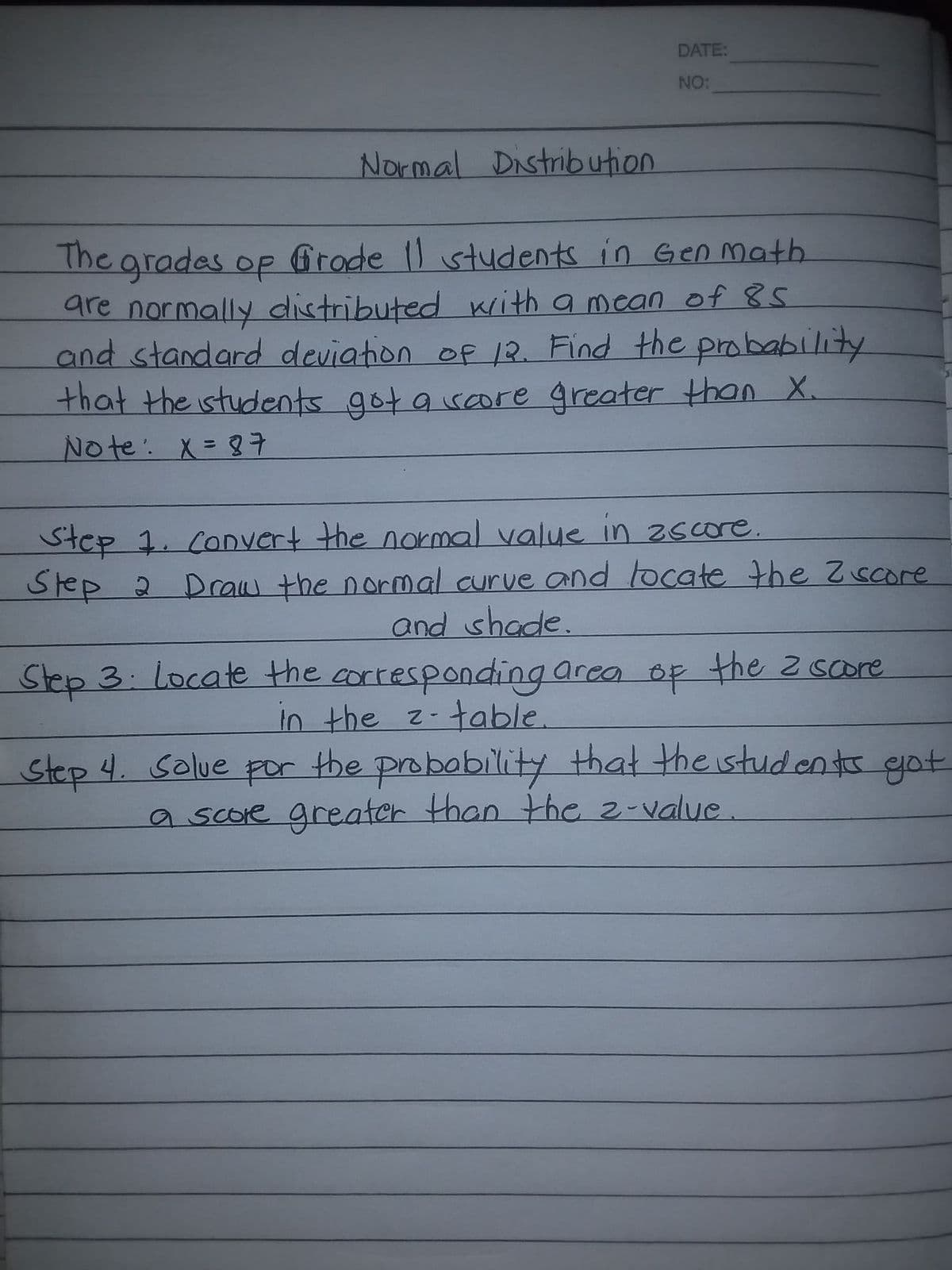 DATE:
NO:
Normal Distribution
The grades op Grode ) students in Gen math.
are normally distributed with a mean of 85.
and standard deviation of 12. Find the probability
that the istudents got a sore greater than X.
No te: X= 87
Step 1. CoDvert the normal value in zscore.
Step 2 Drcaw the normal curve and locate the Z score
and shade.
Step 3: locate the cortesponding area op the z score
In the z-table.
Step 4. Solue por the probobility that the istudenttr got
a score greater than the 2-value
