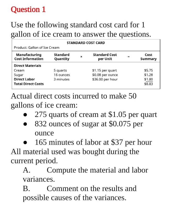 Question 1
Use the following standard cost card for 1
gallon of ice cream to answer the questions.
STANDARD COST CARD
Product: Gallon of Ice Cream
Manufacturing
Cost Information
Standard
Standard Cost
Cost
Quantity
per Unit
Summary
Direct Materials
Cream
5 quarts
$1.15 per quart
$0.08 per ounce
$36.00 per hour
$5.75
$1.28
Sugar
Direct Labor
16 ounces
3 minutes
$1.80
Total Direct Costs
$8.83
Actual direct costs incurred to make 50
gallons of ice cream:
275 quarts of cream at $1.05 per quart
832 ounces of sugar at $0.075 per
ounce
165 minutes of labor at $37 per hour
All material used was bought during the
current period.
А.
Compute the material and labor
variances.
В.
possible causes of the variances.
Comment on the results and
