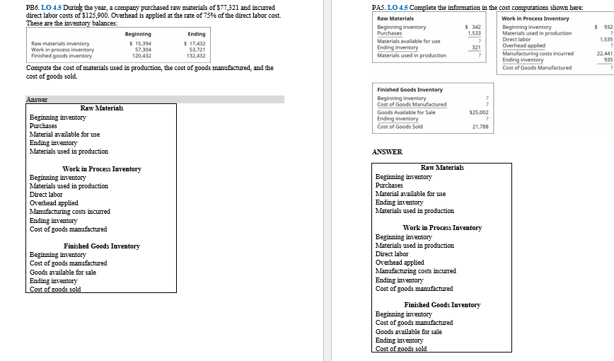 PB6. LO 4.5 During the year, a company purchased raw materials of $77,321 and incurred
direct labor costs of $125,900. Overhead is applied at the rate of 75% of the direct labor cost.
These are the inventory balances:
PAS. LO 4.5 Complete the information in the cost computations shown here:
Raw Materials
Work in Process Inventory
$ 342
1,533
$ 932
Beginning inventory
Purchases
Beginning inventory
Materials used in production
Direct labor
Overhead applied
Beginning
Ending
1,535
Raw materials inventory
Work in process inventory
Finished goods inventory
$ 15,394
57,304
120,432
$ 17,432
53,721
132,432
Materials available for use
Ending inventory
Materials used in production
321
Manufacturing costs incurred
Ending inventory
Cost of Goods Manufactured
22,441
935
Compute the cost of materials used in production, the cost of goods manufactured, and the
cost of goods sold.
Finished Goods Inventory
Beginning inventory
Cost of Goods Manufactured
Goods Available for Sale
Ending inventory
Answer
Raw Materials
$25,002
Beginning inventory
Рuchases
Cost of Goods Sold
21,788
Material available for use
Ending inventory
Materials used in production
ANSWER
Work in Process Inventory
Raw Materials
Beginning inventory
Materials used in production
Direct labor
Overhead applied
Manufacturing costs incurred
Ending inventory
Cost of goods manufactured
Beginning inventory
Purchases
Material available for use
Ending inventory
Materials used in production
Work in Process Inventory
Beginning inventory
Materials used in production
Finished Goods Inventory
Direct labor
Beginning inventory
Cost of goods manufactured
Goods available for sale
Ending inventory
Cost of goods sold
Overhead applied
Manufacturing costs incurred
Ending inventory
Cost of goods manufactured
Finished Goods Inventory
Beginning inventory
Cost of goods manufactured
Goods available for sale
Ending inventory
Cost of goods sold
