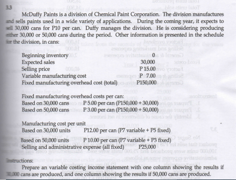 33
McDuffy Paints is a division of Chemical Paint Corporation. The division manufactures
and sells paints used in a wide variety of applications. During the coming year, it expects to
ell 30,000 cans for P10 per can. Duffy manages the division. He is considering producing
ether 30,000 or 50,000 cans during the period. Other information is presented in the schedule
fr the division, in cans:
000.01
Beginning inventory
Expected sales
Selling price
Variable manufacturing cost
Fixed manufacturing overhead cost (total)
o to
30,000
P 15.00
000,0
P 7.00
P150,000
nillse
Fixed manufacturing overhead costs per can:
Based on 30,000 cans
Based on 50,000 cans ie P3.00 per can (P150,000 + 50,000)
anobouent
P5.00 per can (P150,000 + 30,000)
Manufacturing cost per unit
Based on 30,000 units
P12.00 per can (P7 variable + P5 fixed)
Based on 50,000 units
Selling and administrative expense (all fixed)
P10.00 per can (P7 variable + P3 fixed)
alloe
P25,000
00,00
nstructions:
Prepare an variable costing income statement with one column showing the results if
3000 cans are produced, and one column showing the results if 50,000 cans are produced.
