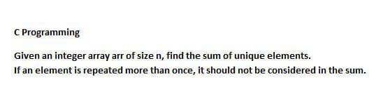 C Programming
Given an integer array arr of size n, find the sum of unique elements.
If an element is repeated more than once, it should not be considered in the sum.