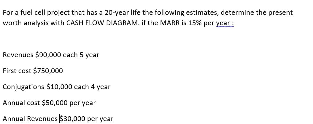 For a fuel cell project that has a 20-year life the following estimates, determine the present
worth analysis with CASH FLOW DIAGRAM. if the MARR is 15% per year:
Revenues $90,000 each 5 year
First cost $750,000
Conjugations $10,000 each 4 year
Annual cost $50,000 per year
Annual Revenues $30,000 per year