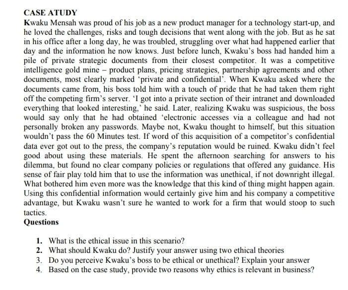 CASE ATUDY
Kwaku Mensah was proud of his job as a new product manager for a technology start-up, and
he loved the challenges, risks and tough decisions that went along with the job. But as he sat
in his office after a long day, he was troubled, struggling over what had happened earlier that
day and the information he now knows. Just before lunch, Kwaku's boss had handed him a
pile of private strategic documents from their closest competitor. It was a competitive
intelligence gold mine - product plans, pricing strategies, partnership agreements and other
documents, most clearly marked 'private and confidential'. When Kwaku asked where the
documents came from, his boss told him with a touch of pride that he had taken them right
off the competing firm's server. 'I got into a private section of their intranet and downloaded
everything that looked interesting,' he said. Later, realizing Kwaku was suspicious, the boss
would say only that he had obtained 'electronic accesses via a colleague and had not
personally broken any passwords. Maybe not, Kwaku thought to himself, but this situation
wouldn't pass the 60 Minutes test. If word of this acquisition of a competitor's confidential
data ever got out to the press, the company's reputation would be ruined. Kwaku didn't feel
good about using these materials. He spent the afternoon searching for answers to his
dilemma, but found no clear company policies or regulations that offered any guidance. His
sense of fair play told him that to use the information was unethical, if not downright illegal.
What bothered him even more was the knowledge that this kind of thing might happen again.
Using this confidential information would certainly give him and his company a competitive
advantage, but Kwaku wasn't sure he wanted to work for a firm that would stoop to such
tactics.
Questions
1. What is the ethical issue in this scenario?
2. What should Kwaku do? Justify your answer using two ethical theories
3. Do you perceive Kwaku's boss to be ethical or unethical? Explain your answer
4. Based on the case study, provide two reasons why ethics is relevant in business?