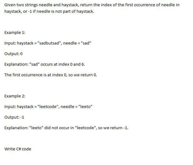 Given two strings needle and haystack, return the index of the first occurrence of needle in
haystack, or -1 if needle is not part of haystack.
Example 1:
Input: haystack="sadbutsad", needle = "sad"
Output: 0
Explanation: "sad" occurs at index 0 and 6.
The first occurrence is at index 0, so we return 0.
Example 2:
Input: haystack="leetcode", needle = "leeto"
Output: -1
Explanation: "leeto" did not occur in "leetcode", so we return -1.
Write C# code