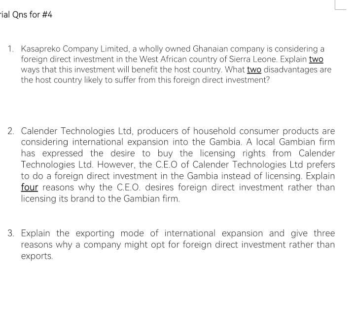 -ial Qns for #4
1. Kasapreko Company Limited, a wholly owned Ghanaian company is considering a
foreign direct investment in the West African country of Sierra Leone. Explain two
ways that this investment will benefit the host country. What two disadvantages are
the host country likely to suffer from this foreign direct investment?
2. Calender Technologies Ltd, producers of household consumer products are
considering international expansion into the Gambia. A local Gambian firm
has expressed the desire to buy the licensing rights from Calender
Technologies Ltd. However, the C.E.O of Calender Technologies Ltd prefers
to do a foreign direct investment in the Gambia instead of licensing. Explain
four reasons why the C.E.O. desires foreign direct investment rather than
licensing its brand to the Gambian firm.
3. Explain the exporting mode of international expansion and give three
reasons why a company might opt for foreign direct investment rather than
exports.