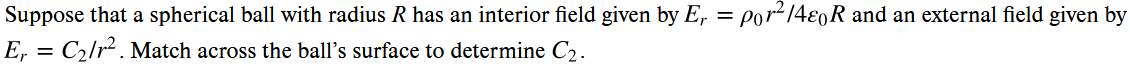 Suppose that a spherical ball with radius R has an interior field given by Er = por²/4e0R and an external field given by
Er = C₂/r² . Match across the ball's surface to determine C₂.