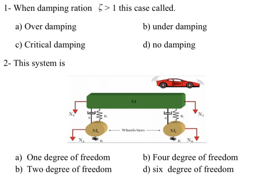 1- When damping ration > 1 this case called.
a) Over damping
b) under damping
c) Critical damping
d) no damping
2- This system is
м
M,
- Wheels/tires
M,
к х,
a) One degree of freedom
b) Two degree of freedom
b) Four degree of freedom
d) six degree of freedom
