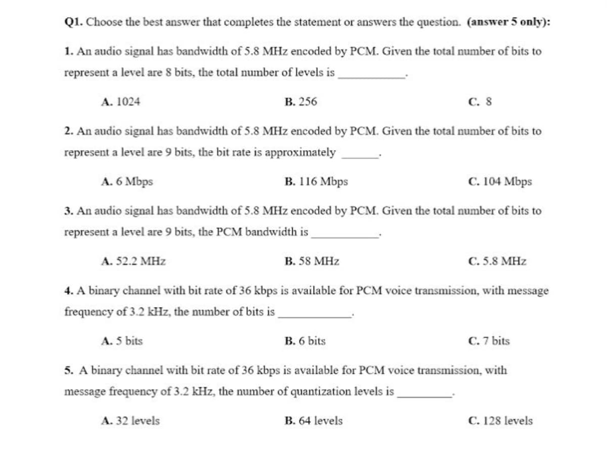 Q1. Choose the best answer that completes the statement or answers the question. (answer 5 only):
1. An audio signal has bandwidth of 5.8 MHz encoded by PCM. Given the total number of bits to
represent a level are 8 bits, the total number of levels is
A. 1024
В. 256
с. 8
2. An audio signal has bandwidth of 5.8 MHz encoded by PCM. Given the total number of bits to
represent a level are 9 bits, the bit rate is approximately
A. 6 Mbps
В. 116 Мbps
с. 104 Мbps
3. An audio signal has bandwidth of 5.8 MHz encoded by PCM. Given the total number of bits to
represent a level are 9 bits, the PCM bandwidth is
A. 52.2 MHz
B. 58 MHz
C. 5.8 MHz
4. A binary channel with bit rate of 36 kbps is available for PCM voice transmission, with message
frequency of 3.2 kHz, the number of bits is
A. 5 bits
B. 6 bits
C. 7 bits
5. A binary channel with bit rate of 36 kbps is available for PCM voice transmission, with
message frequency of 3.2 kHz, the number of quantization levels is
A. 32 levels
B. 64 levels
C. 128 levels
