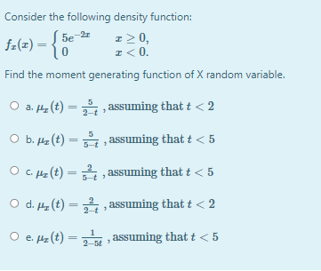 Consider the following density function:
fa(z) = {0
z2 0,
I < 0.
5e
Find the moment generating function of X random variable.
O a. 4 (t) = , assuming that t < 2
%3|
O b. Hz (t) = , assuming that t < 5
O c. Hz (t) = , assuming that t < 5
O d. 4 (t) = , assuming that t < 2
2-t
O e. z (t) = , assuming that t < 5
2-5t
