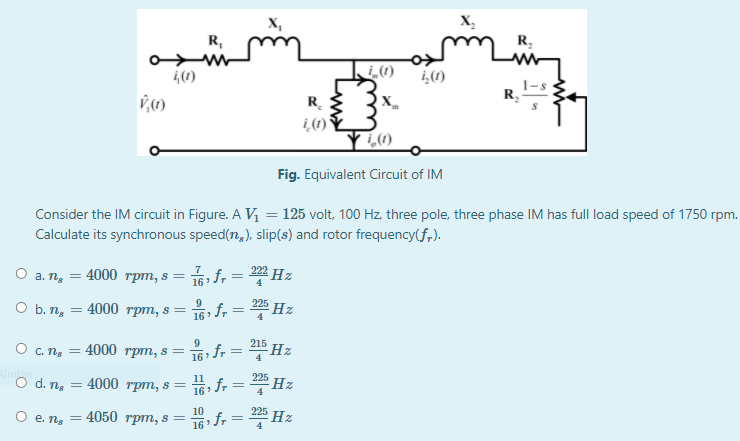 X,
X,
R,
R.
(1)
R.
R.
i (1)
Fig. Equivalent Circuit of IM
Consider the IM circuit in Figure. A V, = 125 volt, 100 Hz, three pole, three phase IM has full load speed of 1750 rpm.
Calculate its synchronous speed(n,), slip(s) and rotor frequency(f,).
O a. n, =
4000 трт, s 3D
16 f, = Hz
225
O b. ng
9
:4000 rpm, s =
16 fr =Hz
16 f = *Hz
15 fr = Hz
9
4000 грт, s %3D
215
O C. ng
4
225
O d. ns
: 4000 грт, s%3D
4
10
225
4050 трт, s
f, = 2%Hz
O e. n, =
16
