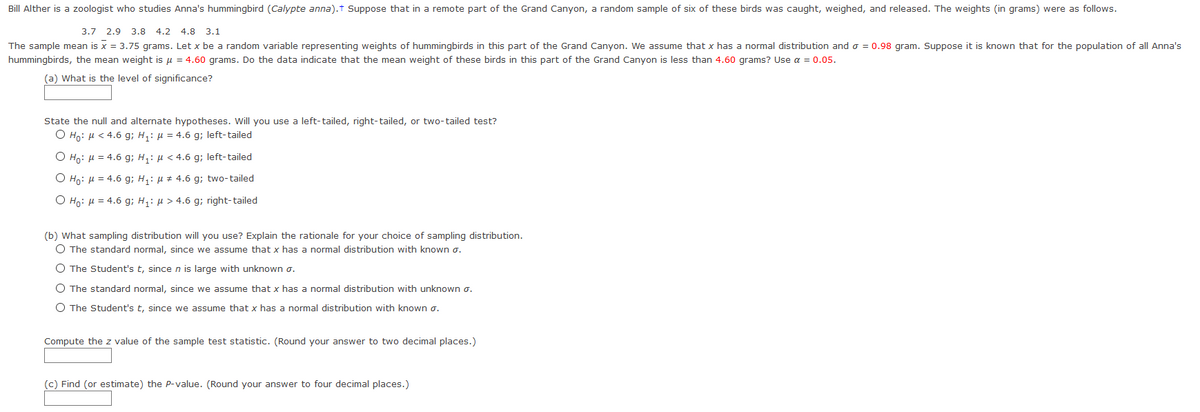 Bill Alther is a zoologist who studies Anna's hummingbird (Calypte anna).t Suppose that in a remote part of the Grand Canyon, a random sample of six of these birds was caught, weighed, and released. The weights (in grams) were as follows.
3.7 2.9 3.8 4.2 4.8 3.1
The sample mean is x = 3.75 grams. Let x be a random variable representing weights of hummingbirds in this part of the Grand Canyon. We assume that x has a normal distribution and o = 0.98 gram. Suppose it is known that for the population of all Anna's
hummingbirds, the mean weight is u = 4.60 grams. Do the data indicate that the mean weight of these birds in this part of the Grand Canyon is less than 4.60 grams? Use a = 0.05.
(a) What is the level of significance?
State the null and alternate hypotheses. Will you use a left-tailed, right-tailed, or two-tailed test?
O Ho: H < 4.6 g; H,: µ = 4.6 g; left-tailed
O Ho: H = 4.6 g; H: µ < 4.6 g; left-tailed
O Ho: H = 4.6 g; H,: µ + 4.6 g; two-tailed
O Ho: µ = 4.6 g; H,: µ > 4.6 g; right-tailed
(b) What sampling distribution will you use? Explain the rationale for your choice of sampling distribution.
O The standard normal, since we assume that x has a normal distribution with known o.
O The Student's t, sincen is large with unknown o.
O The standard normal, since we assume that x has a normal distribution with unknown o.
O The Student's t, since we assume that x has a normal distribution with known o.
Compute the z value of the sample test statistic. (Round your answer to two decimal places.)
(c) Find (or estimate) the P-value. (Round your answer to four decimal places.)
